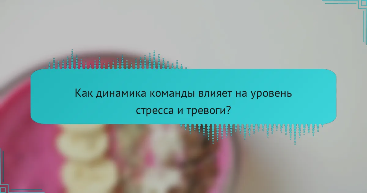 Как динамика команды влияет на уровень стресса и тревоги?