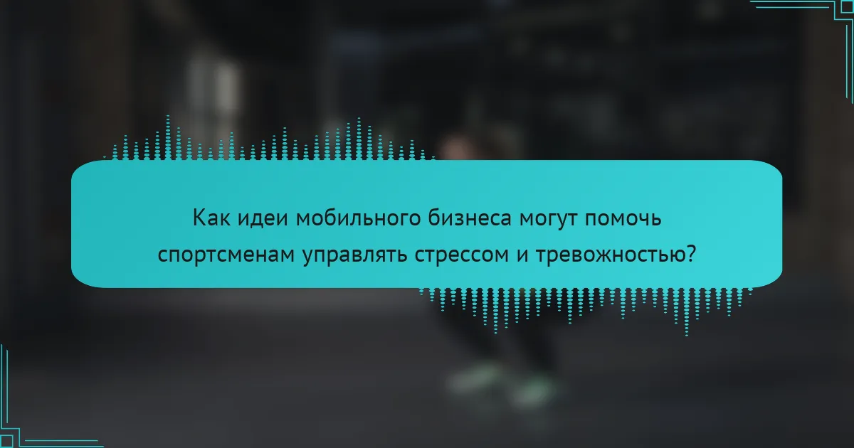 Как идеи мобильного бизнеса могут помочь спортсменам управлять стрессом и тревожностью?