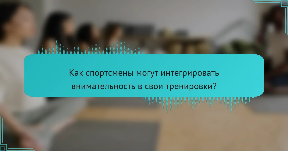 Как спортсмены могут интегрировать внимательность в свои тренировки?