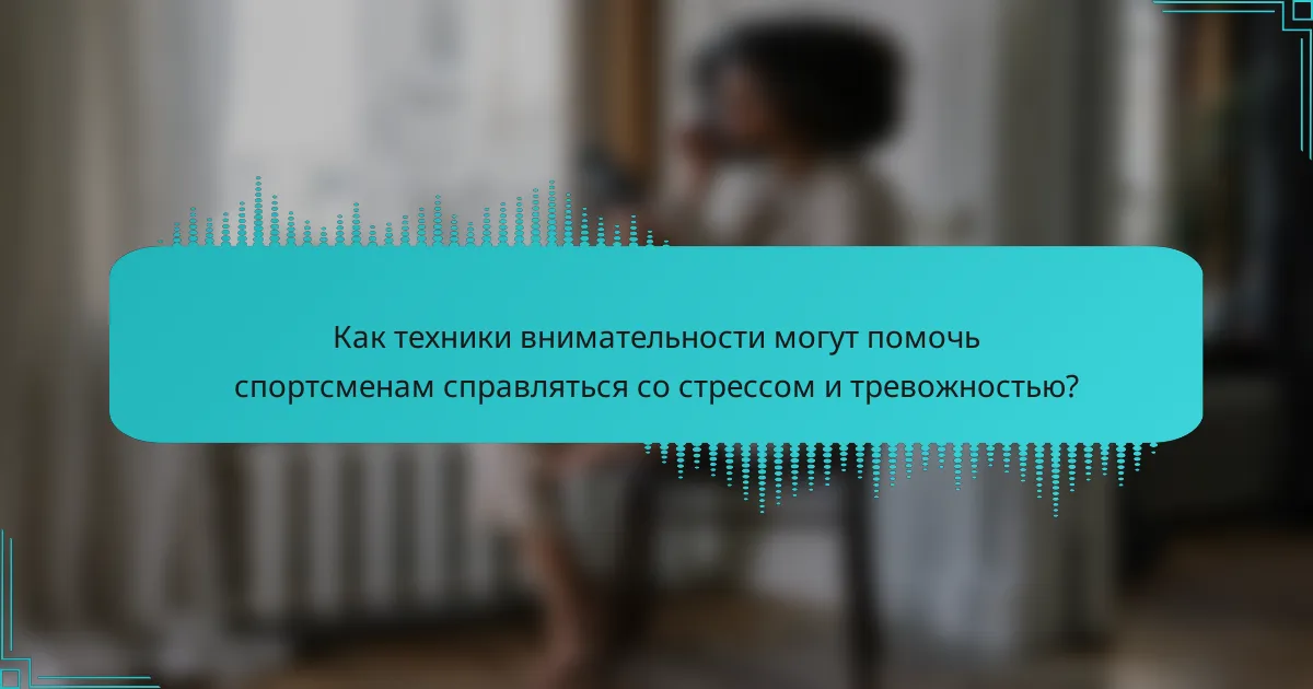 Как техники внимательности могут помочь спортсменам справляться со стрессом и тревожностью?