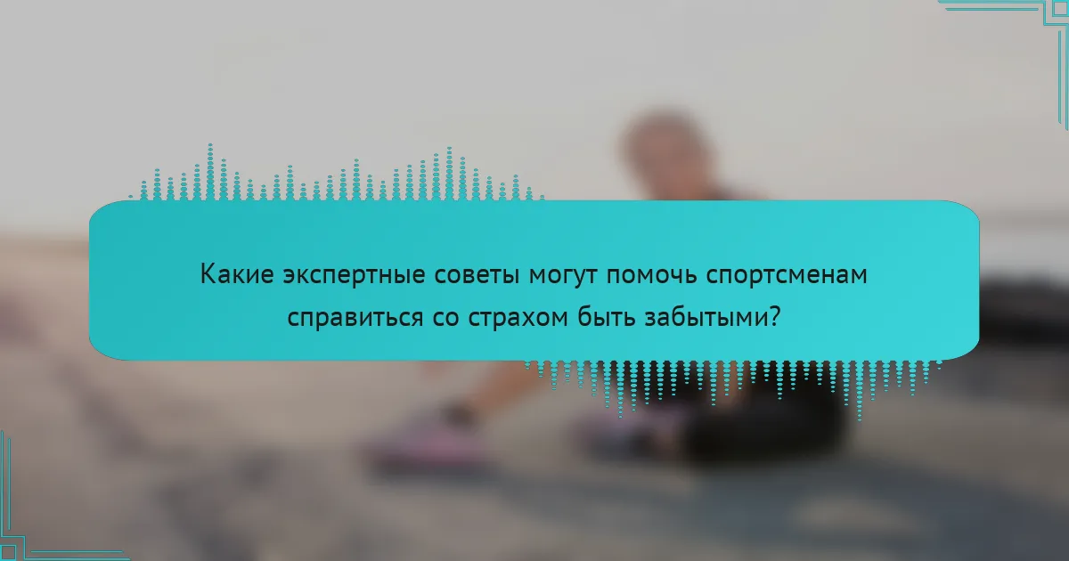 Какие экспертные советы могут помочь спортсменам справиться со страхом быть забытыми?