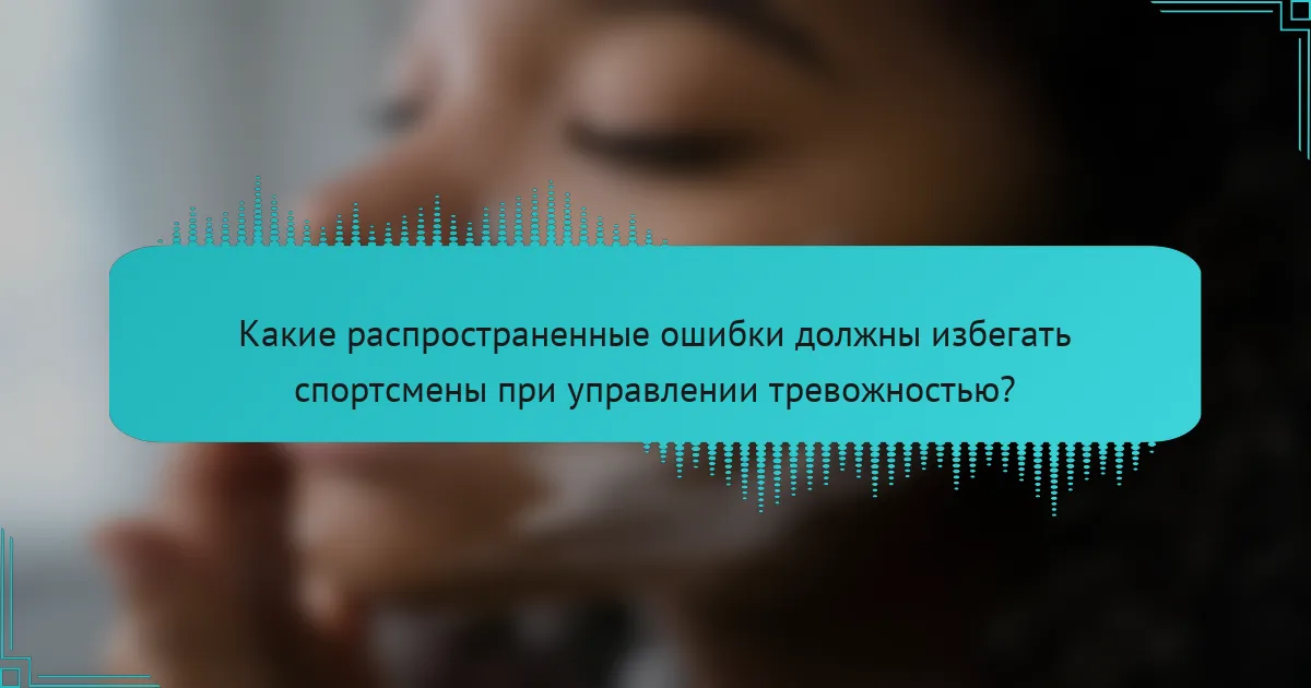 Какие распространенные ошибки должны избегать спортсмены при управлении тревожностью?