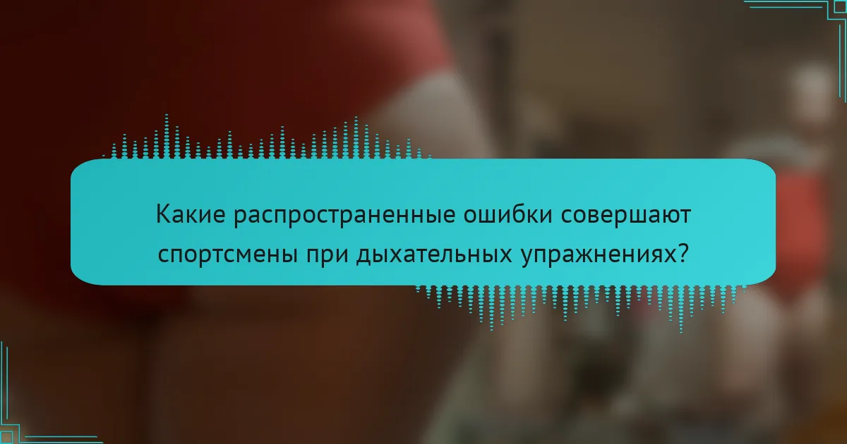 Какие распространенные ошибки совершают спортсмены при дыхательных упражнениях?
