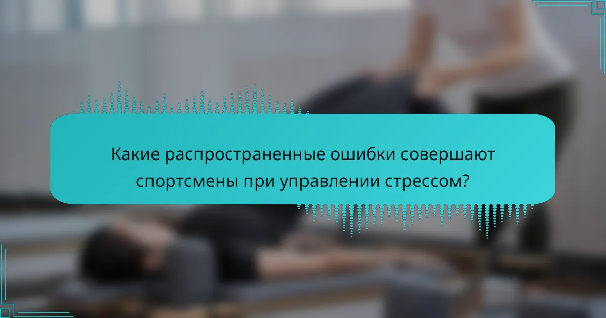Какие распространенные ошибки совершают спортсмены при управлении стрессом?
