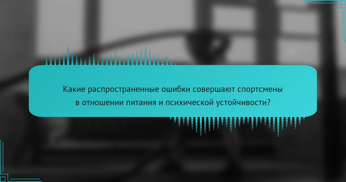 Какие распространенные ошибки совершают спортсмены в отношении питания и психической устойчивости?