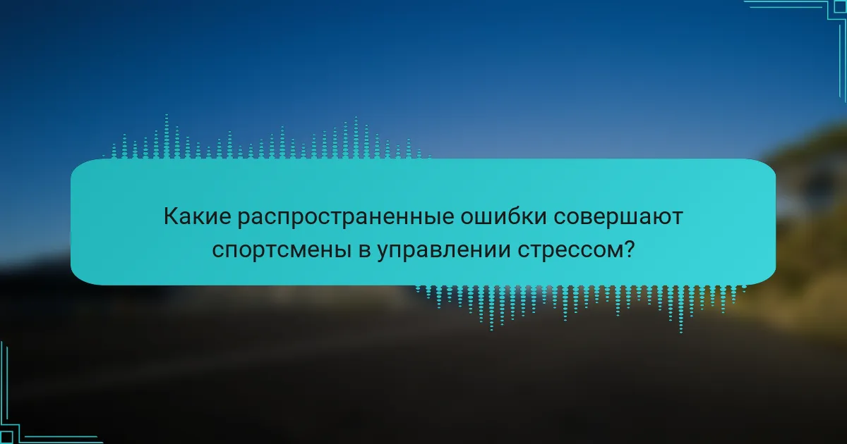Какие распространенные ошибки совершают спортсмены в управлении стрессом?