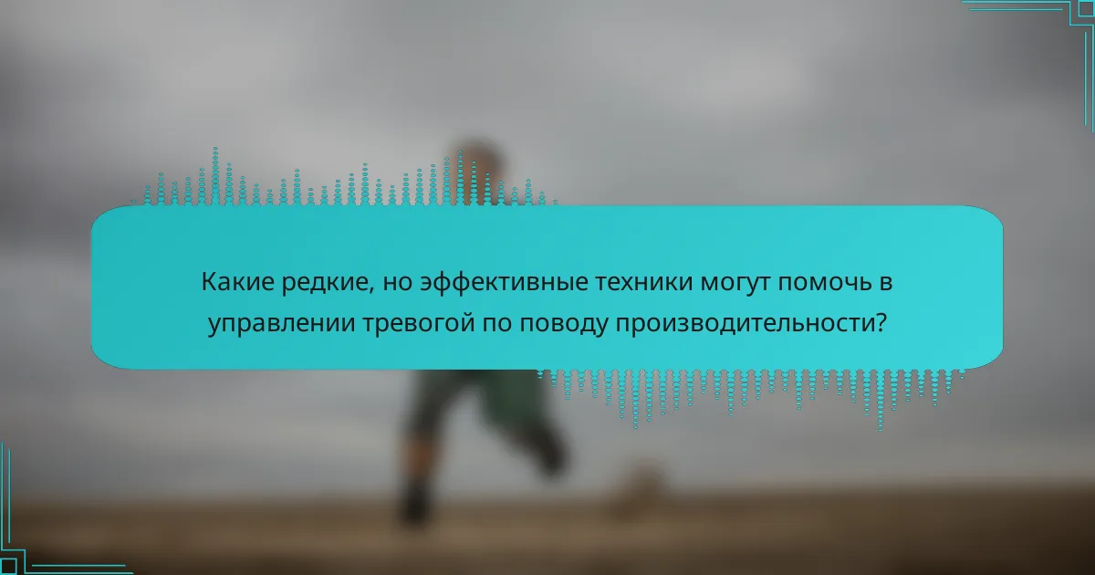 Какие редкие, но эффективные техники могут помочь в управлении тревогой по поводу производительности?