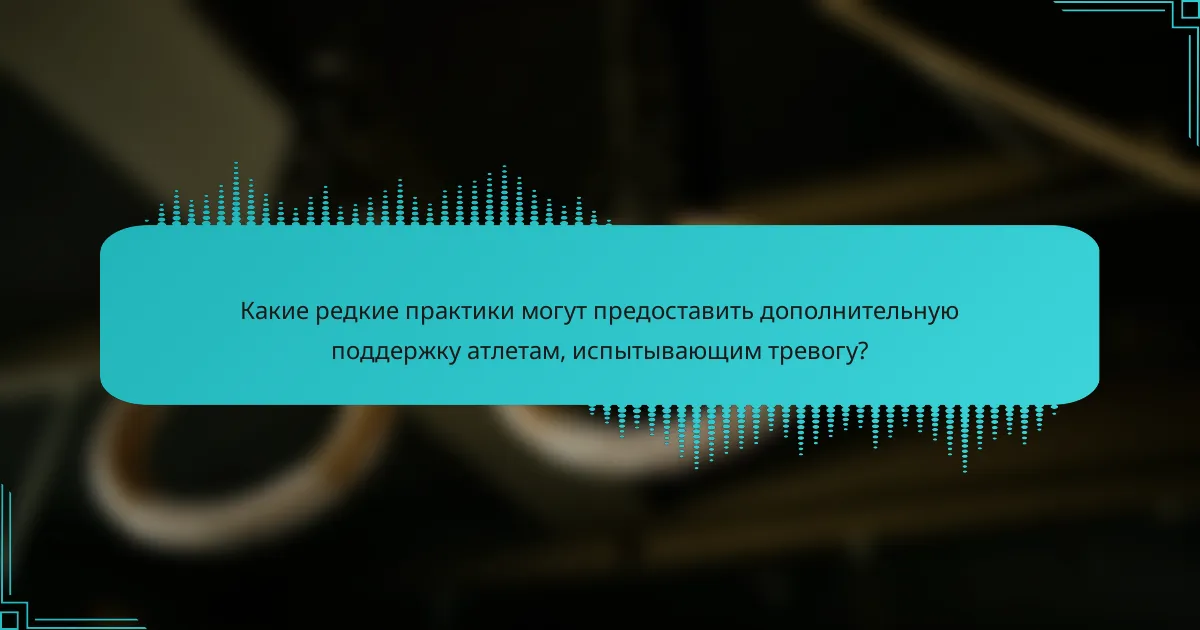 Какие редкие практики могут предоставить дополнительную поддержку атлетам, испытывающим тревогу?