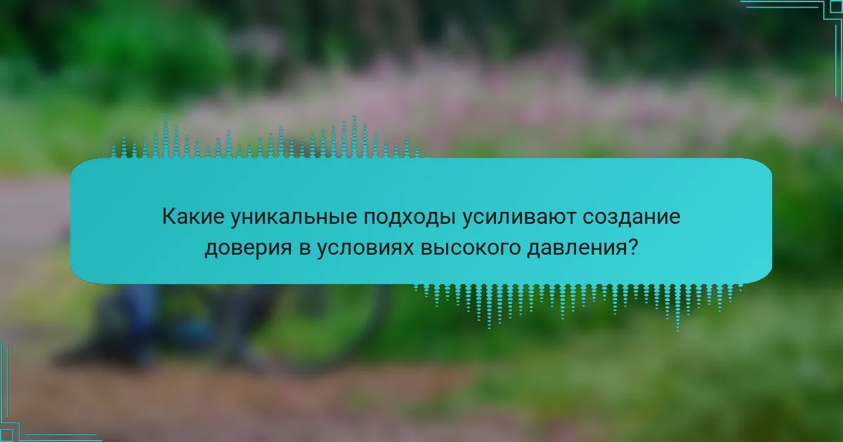 Какие уникальные подходы усиливают создание доверия в условиях высокого давления?