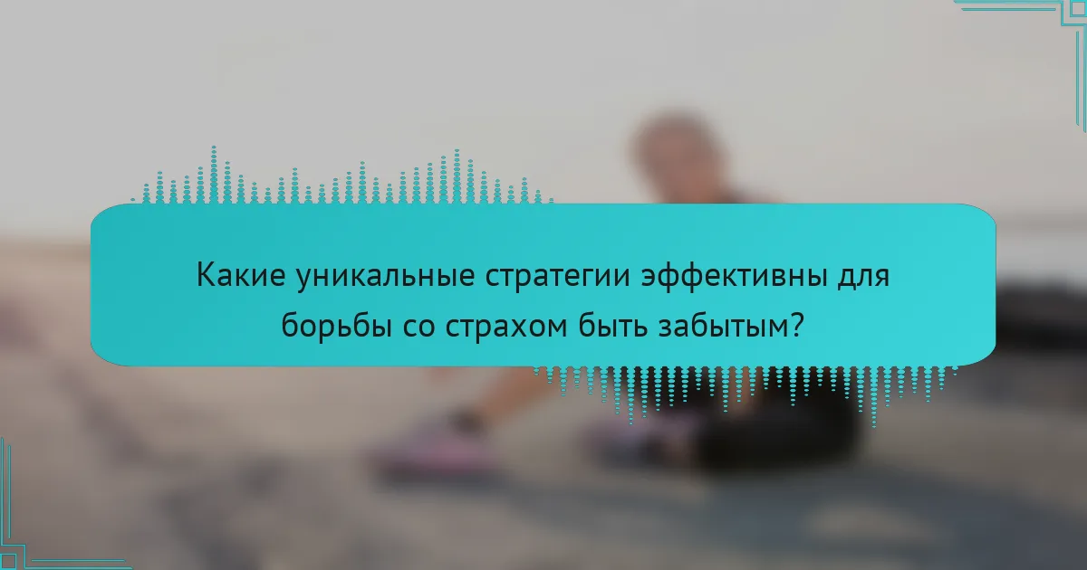 Какие уникальные стратегии эффективны для борьбы со страхом быть забытым?