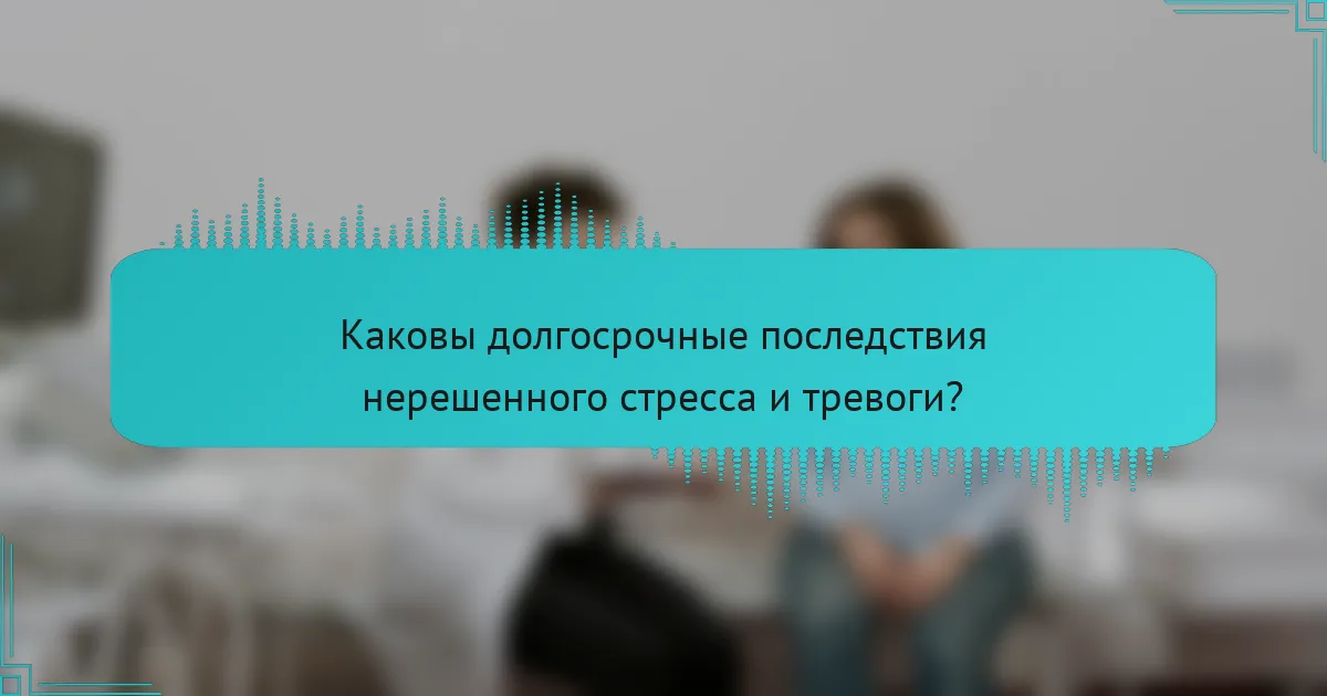 Каковы долгосрочные последствия нерешенного стресса и тревоги?