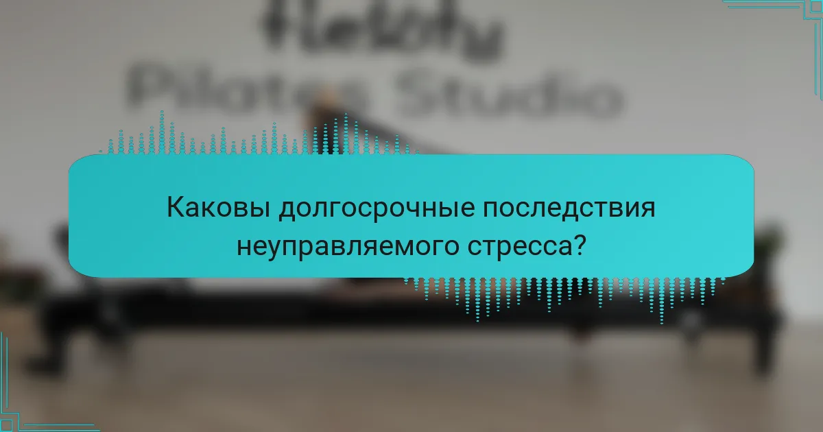 Каковы долгосрочные последствия неуправляемого стресса?