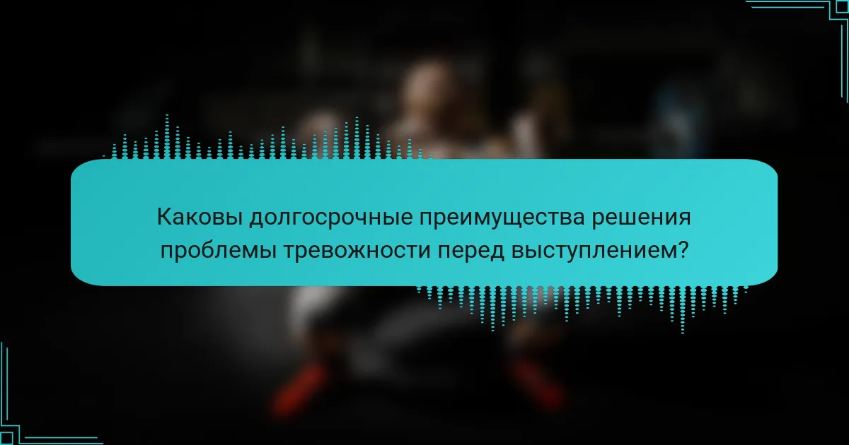 Каковы долгосрочные преимущества решения проблемы тревожности перед выступлением?