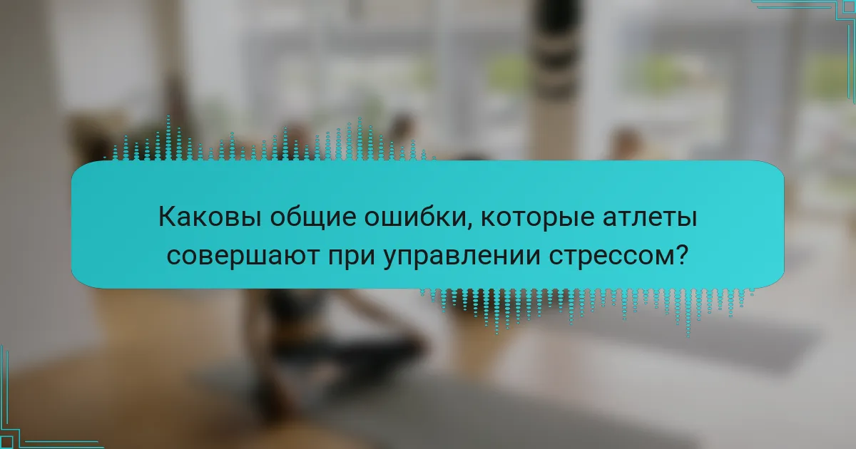 Каковы общие ошибки, которые атлеты совершают при управлении стрессом?