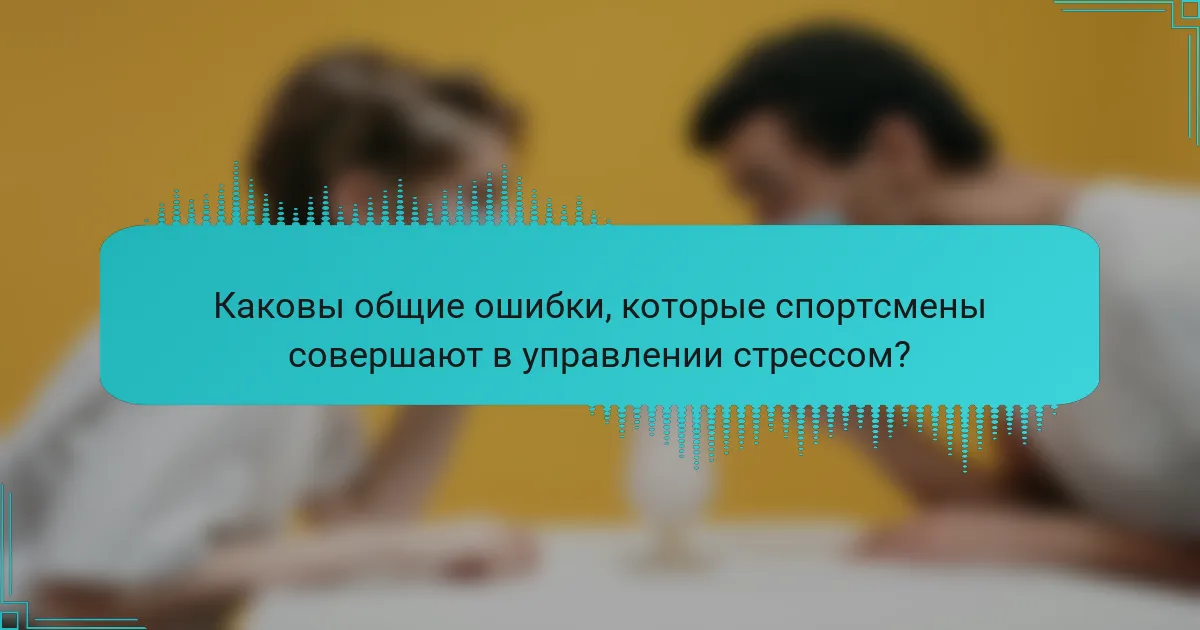 Каковы общие ошибки, которые спортсмены совершают в управлении стрессом?