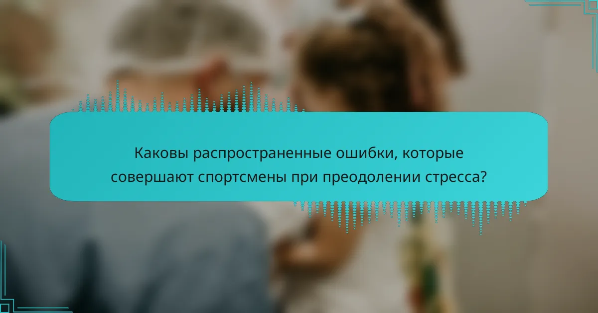 Каковы распространенные ошибки, которые совершают спортсмены при преодолении стресса?