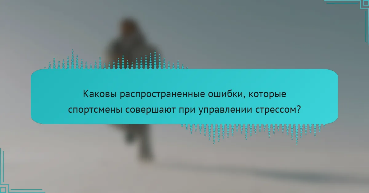 Каковы распространенные ошибки, которые спортсмены совершают при управлении стрессом?