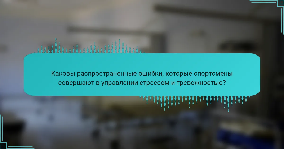 Каковы распространенные ошибки, которые спортсмены совершают в управлении стрессом и тревожностью?