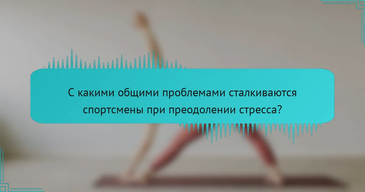 С какими общими проблемами сталкиваются спортсмены при преодолении стресса?