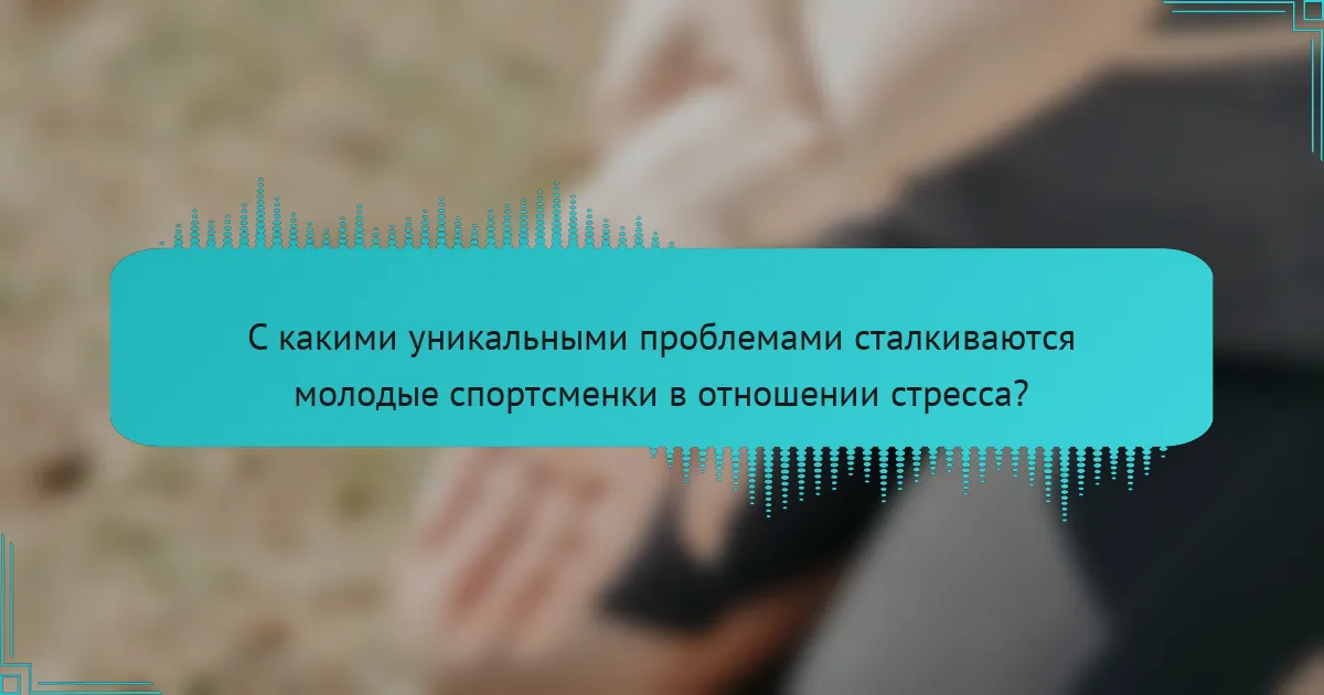 С какими уникальными проблемами сталкиваются молодые спортсменки в отношении стресса?