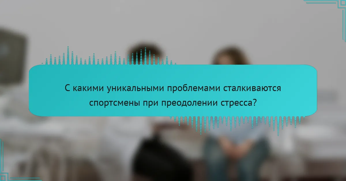 С какими уникальными проблемами сталкиваются спортсмены при преодолении стресса?