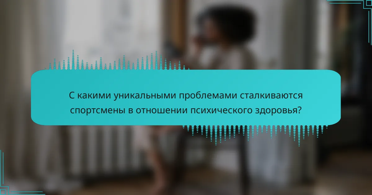С какими уникальными проблемами сталкиваются спортсмены в отношении психического здоровья?